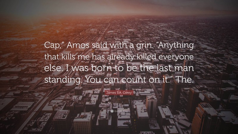 James S.A. Corey Quote: “Cap,” Amos said with a grin. “Anything that kills me has already killed everyone else. I was born to be the last man standing. You can count on it.” The.”