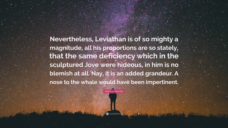 Herman Melville Quote: “Nevertheless, Leviathan is of so mighty a magnitude, all his proportions are so stately, that the same deficiency which in the sculptured Jove were hideous, in him is no blemish at all. Nay, it is an added grandeur. A nose to the whale would have been impertinent.”