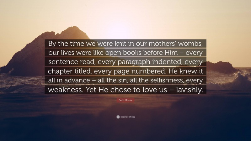 Beth Moore Quote: “By the time we were knit in our mothers’ wombs, our lives were like open books before Him – every sentence read, every paragraph indented, every chapter titled, every page numbered. He knew it all in advance – all the sin, all the selfishness, every weakness. Yet He chose to love us – lavishly.”