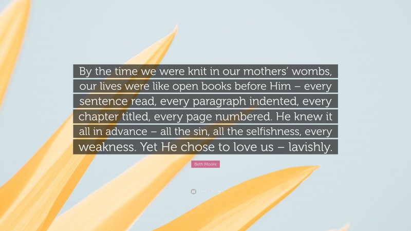 Beth Moore Quote: “By the time we were knit in our mothers’ wombs, our lives were like open books before Him – every sentence read, every paragraph indented, every chapter titled, every page numbered. He knew it all in advance – all the sin, all the selfishness, every weakness. Yet He chose to love us – lavishly.”