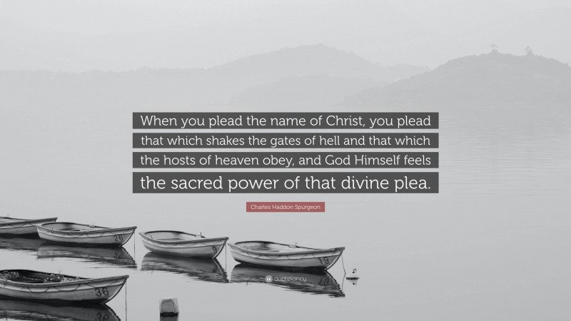 Charles Haddon Spurgeon Quote: “When you plead the name of Christ, you plead that which shakes the gates of hell and that which the hosts of heaven obey, and God Himself feels the sacred power of that divine plea.”