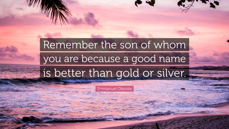 Emmanuel Olawale Quote: “Remember the son of whom you are because a good name is better than gold or silver.”