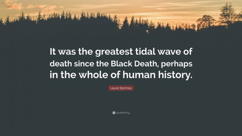 Laura Spinney Quote: “It was the greatest tidal wave of death since the Black Death, perhaps in the whole of human history.”