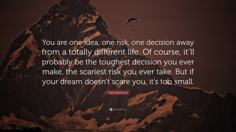 Mark Batterson Quote: “You are one idea, one risk, one decision away from a totally different life. Of course, it’ll probably be the toughest decision you ever make, the scariest risk you ever take. But if your dream doesn’t scare you, it’s too small.”