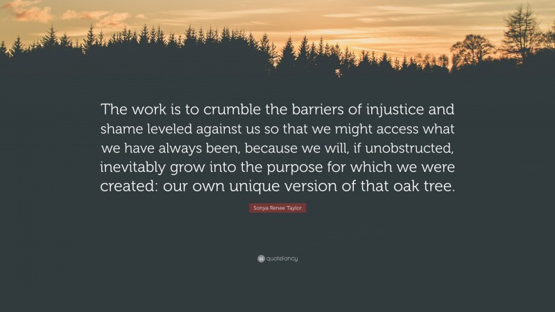 Sonya Renee Taylor Quote: “The work is to crumble the barriers of injustice and shame leveled against us so that we might access what we have always been, because we will, if unobstructed, inevitably grow into the purpose for which we were created: our own unique version of that oak tree.”