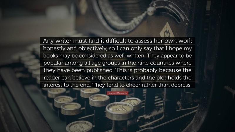 Margaret Maddocks Quote: “Any writer must find it difficult to assess her own work honestly and objectively, so I can only say that I hope my books may be considered as well-written. They appear to be popular among all age groups in the nine countries where they have been published. This is probably because the reader can believe in the characters and the plot holds the interest to the end. They tend to cheer rather than depress.”