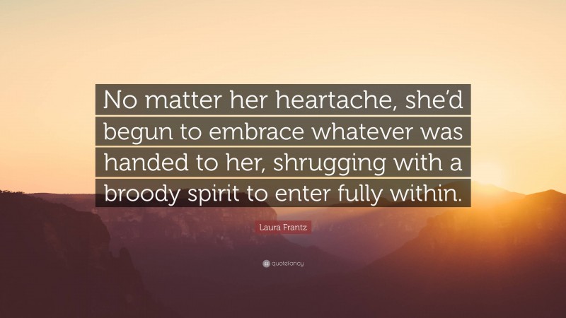 Laura Frantz Quote: “No matter her heartache, she’d begun to embrace whatever was handed to her, shrugging with a broody spirit to enter fully within.”