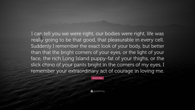 Sharon Olds Quote: “I can tell you we were right, our bodies were right, life was really going to be that good, that pleasurable in every cell. Suddenly I remember the exact look of your body, but better than that the bright corners of your eyes, or the light of your face, the rich Long Island puppy-fat of your thighs, or the slick chino of your pants bright in the corners of my eyes, I remember your extraordinary act of courage in loving me.”