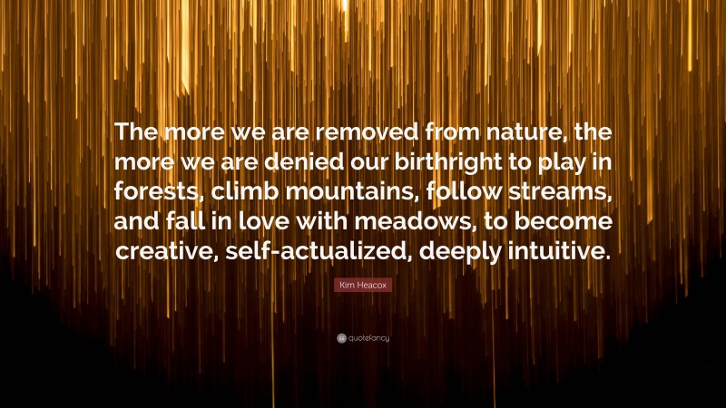 Kim Heacox Quote: “The more we are removed from nature, the more we are denied our birthright to play in forests, climb mountains, follow streams, and fall in love with meadows, to become creative, self-actualized, deeply intuitive.”