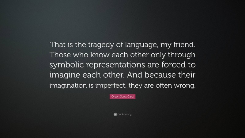 Orson Scott Card Quote: “That is the tragedy of language, my friend. Those who know each other only through symbolic representations are forced to imagine each other. And because their imagination is imperfect, they are often wrong.”