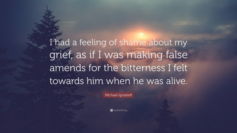 Michael Ignatieff Quote: “I had a feeling of shame about my grief, as if I was making false amends for the bitterness I felt towards him when he was alive.”