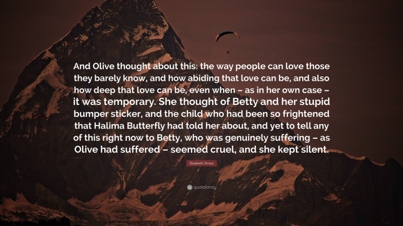 Elizabeth Strout Quote: “And Olive thought about this: the way people can love those they barely know, and how abiding that love can be, and also how deep that love can be, even when – as in her own case – it was temporary. She thought of Betty and her stupid bumper sticker, and the child who had been so frightened that Halima Butterfly had told her about, and yet to tell any of this right now to Betty, who was genuinely suffering – as Olive had suffered – seemed cruel, and she kept silent.”