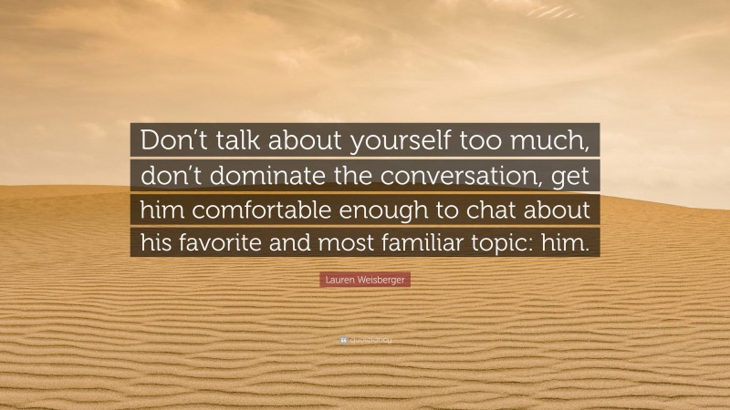 Lauren Weisberger Quote: “Don’t talk about yourself too much, don’t dominate the conversation, get him comfortable enough to chat about his favorite and most familiar topic: him.”