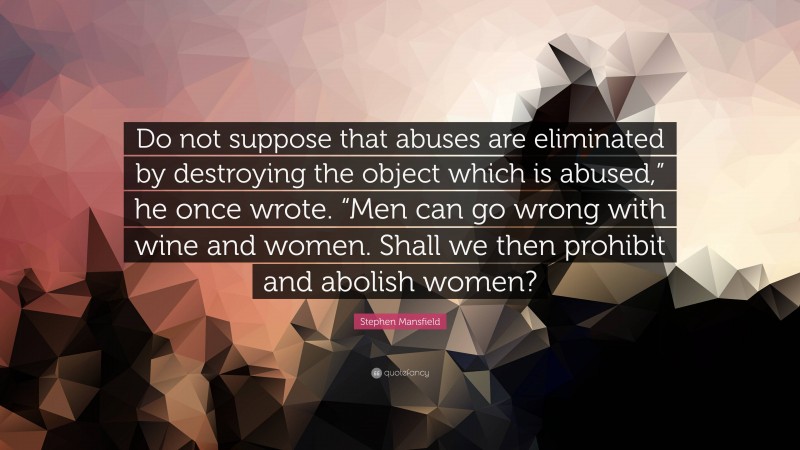 Stephen Mansfield Quote: “Do not suppose that abuses are eliminated by destroying the object which is abused,” he once wrote. “Men can go wrong with wine and women. Shall we then prohibit and abolish women?”