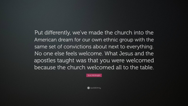 Scot McKnight Quote: “Put differently, we’ve made the church into the American dream for our own ethnic group with the same set of convictions about next to everything. No one else feels welcome. What Jesus and the apostles taught was that you were welcomed because the church welcomed all to the table.”