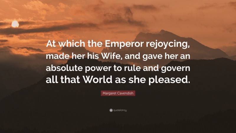 Margaret Cavendish Quote: “At which the Emperor rejoycing, made her his Wife, and gave her an absolute power to rule and govern all that World as she pleased.”