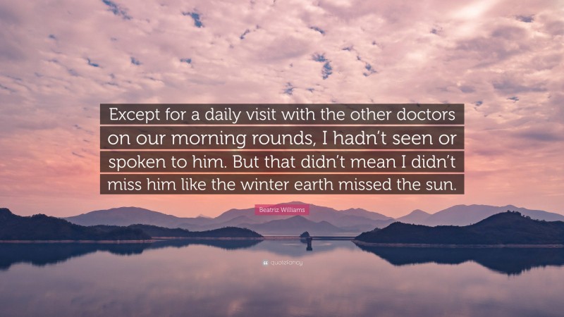 Beatriz Williams Quote: “Except for a daily visit with the other doctors on our morning rounds, I hadn’t seen or spoken to him. But that didn’t mean I didn’t miss him like the winter earth missed the sun.”