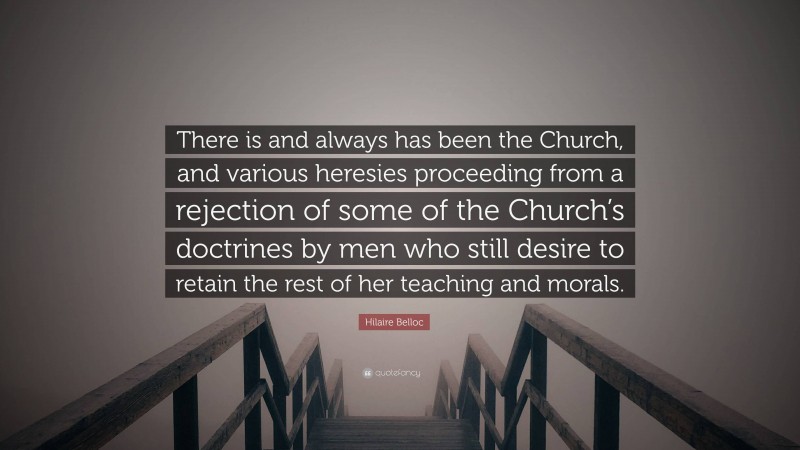 Hilaire Belloc Quote: “There is and always has been the Church, and various heresies proceeding from a rejection of some of the Church’s doctrines by men who still desire to retain the rest of her teaching and morals.”