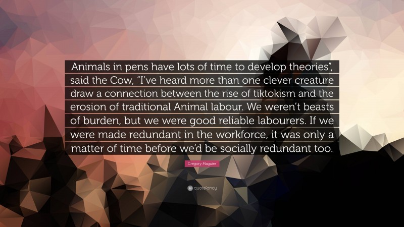 Gregory Maguire Quote: “Animals in pens have lots of time to develop theories”, said the Cow, “I’ve heard more than one clever creature draw a connection between the rise of tiktokism and the erosion of traditional Animal labour. We weren’t beasts of burden, but we were good reliable labourers. If we were made redundant in the workforce, it was only a matter of time before we’d be socially redundant too.”