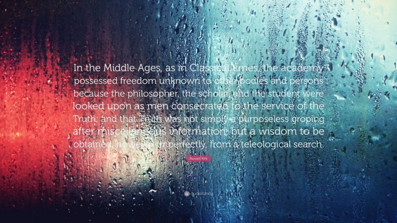 Russell Kirk Quote: “In the Middle Ages, as in Classical times, the academy possessed freedom unknown to other bodies and persons because the philosopher, the scholar, and the student were looked upon as men consecrated to the service of the Truth; and that Truth was not simply a purposeless groping after miscellaneous information, but a wisdom to be obtained, however imperfectly, from a teleological search.”