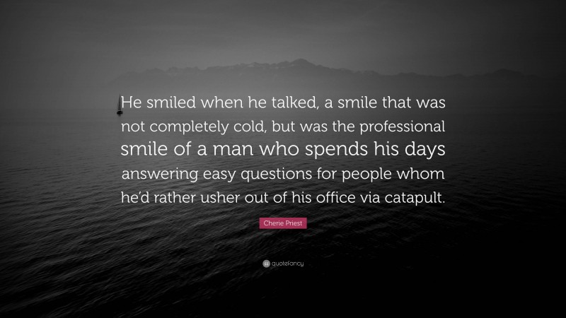 Cherie Priest Quote: “He smiled when he talked, a smile that was not completely cold, but was the professional smile of a man who spends his days answering easy questions for people whom he’d rather usher out of his office via catapult.”