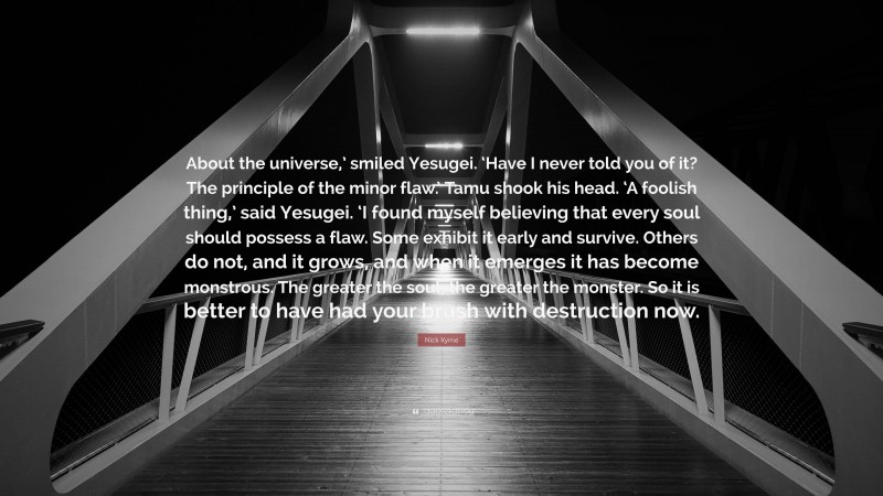 Nick Kyme Quote: “About the universe,’ smiled Yesugei. ‘Have I never told you of it? The principle of the minor flaw.’ Tamu shook his head. ‘A foolish thing,’ said Yesugei. ‘I found myself believing that every soul should possess a flaw. Some exhibit it early and survive. Others do not, and it grows, and when it emerges it has become monstrous. The greater the soul, the greater the monster. So it is better to have had your brush with destruction now.”