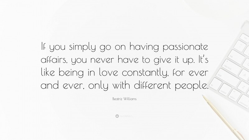 Beatriz Williams Quote: “If you simply go on having passionate affairs, you never have to give it up. It’s like being in love constantly, for ever and ever, only with different people.”