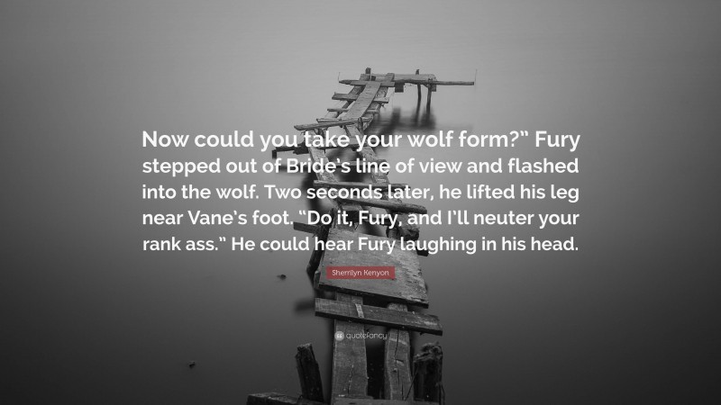 Sherrilyn Kenyon Quote: “Now could you take your wolf form?” Fury stepped out of Bride’s line of view and flashed into the wolf. Two seconds later, he lifted his leg near Vane’s foot. “Do it, Fury, and I’ll neuter your rank ass.” He could hear Fury laughing in his head.”