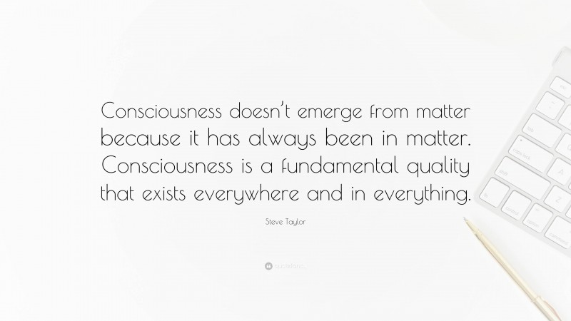 Steve Taylor Quote: “Consciousness doesn’t emerge from matter because it has always been in matter. Consciousness is a fundamental quality that exists everywhere and in everything.”