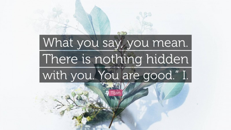 Tijan Quote: “What you say, you mean. There is nothing hidden with you. You are good.” I.”