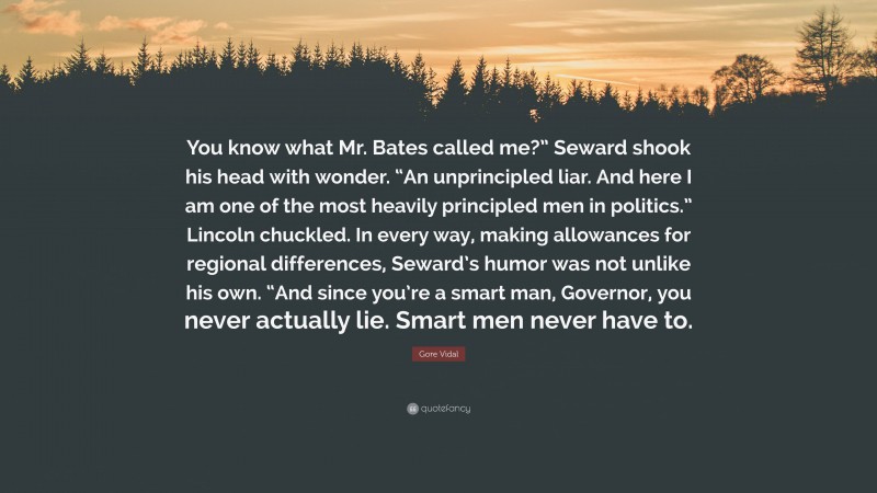 Gore Vidal Quote: “You know what Mr. Bates called me?” Seward shook his head with wonder. “An unprincipled liar. And here I am one of the most heavily principled men in politics.” Lincoln chuckled. In every way, making allowances for regional differences, Seward’s humor was not unlike his own. “And since you’re a smart man, Governor, you never actually lie. Smart men never have to.”