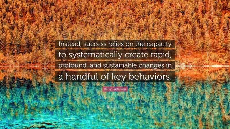 Kerry Patterson Quote: “Instead, success relies on the capacity to systematically create rapid, profound, and sustainable changes in a handful of key behaviors.”