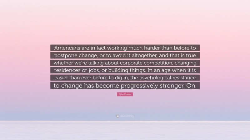 Tyler Cowen Quote: “Americans are in fact working much harder than before to postpone change, or to avoid it altogether, and that is true whether we’re talking about corporate competition, changing residences or jobs, or building things. In an age when it is easier than ever before to dig in, the psychological resistance to change has become progressively stronger. On.”