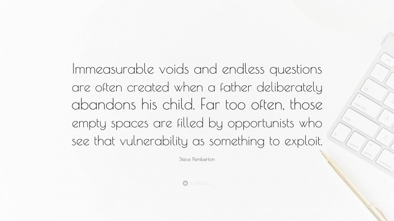 Steve Pemberton Quote: “Immeasurable voids and endless questions are often created when a father deliberately abandons his child. Far too often, those empty spaces are filled by opportunists who see that vulnerability as something to exploit.”