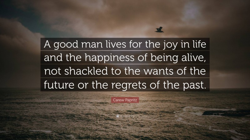 Carew Papritz Quote: “A good man lives for the joy in life and the happiness of being alive, not shackled to the wants of the future or the regrets of the past.”