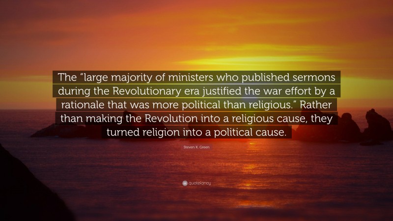 Steven K. Green Quote: “The “large majority of ministers who published sermons during the Revolutionary era justified the war effort by a rationale that was more political than religious.” Rather than making the Revolution into a religious cause, they turned religion into a political cause.”