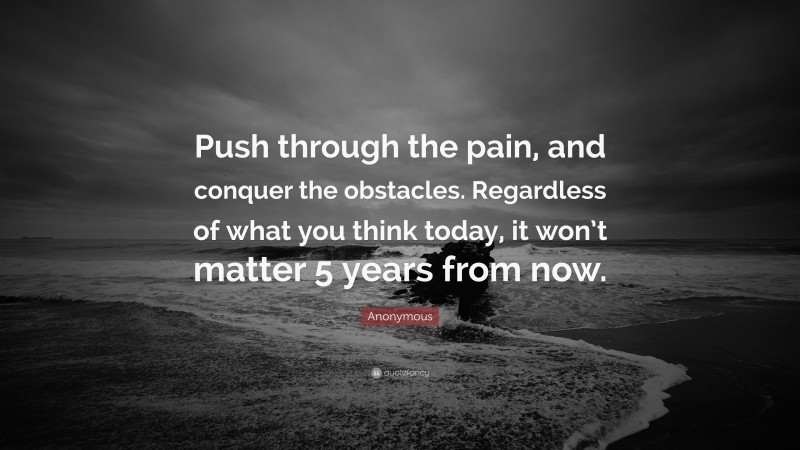 Anonymous Quote: “Push through the pain, and conquer the obstacles. Regardless of what you think today, it won’t matter 5 years from now.”