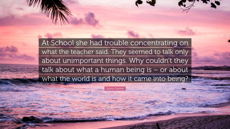 Jostein Gaarder Quote: “At School she had trouble concentrating on what the teacher said. They seemed to talk only about unimportant things. Why couldn’t they talk about what a human being is – or about what the world is and how it came into being?”