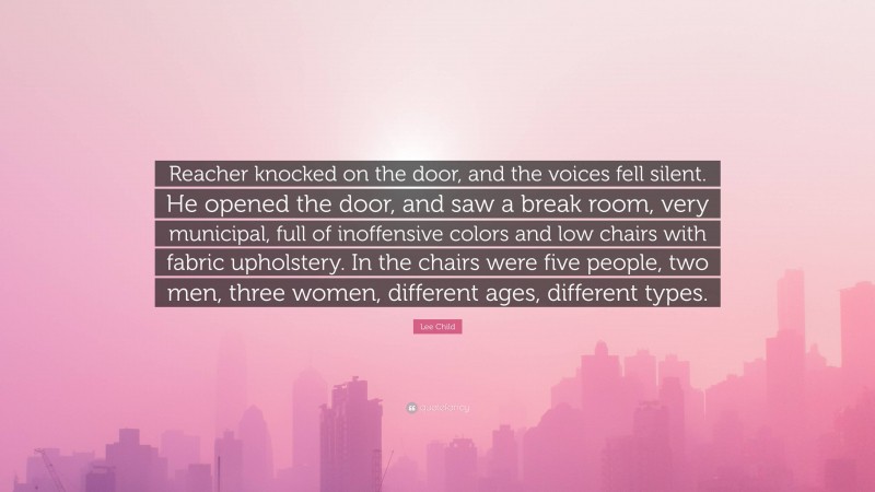 Lee Child Quote: “Reacher knocked on the door, and the voices fell silent. He opened the door, and saw a break room, very municipal, full of inoffensive colors and low chairs with fabric upholstery. In the chairs were five people, two men, three women, different ages, different types.”