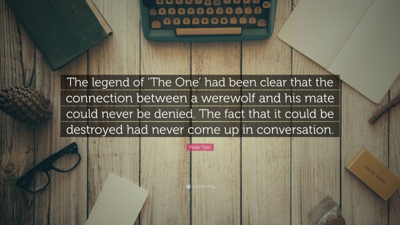 Paige Tyler Quote: “The legend of ‘The One’ had been clear that the connection between a werewolf and his mate could never be denied. The fact that it could be destroyed had never come up in conversation.”
