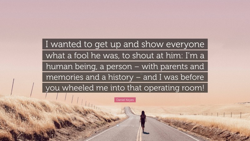 Daniel Keyes Quote: “I wanted to get up and show everyone what a fool he was, to shout at him: I’m a human being, a person – with parents and memories and a history – and I was before you wheeled me into that operating room!”