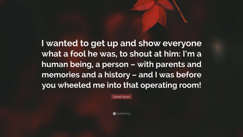 Daniel Keyes Quote: “I wanted to get up and show everyone what a fool he was, to shout at him: I’m a human being, a person – with parents and memories and a history – and I was before you wheeled me into that operating room!”