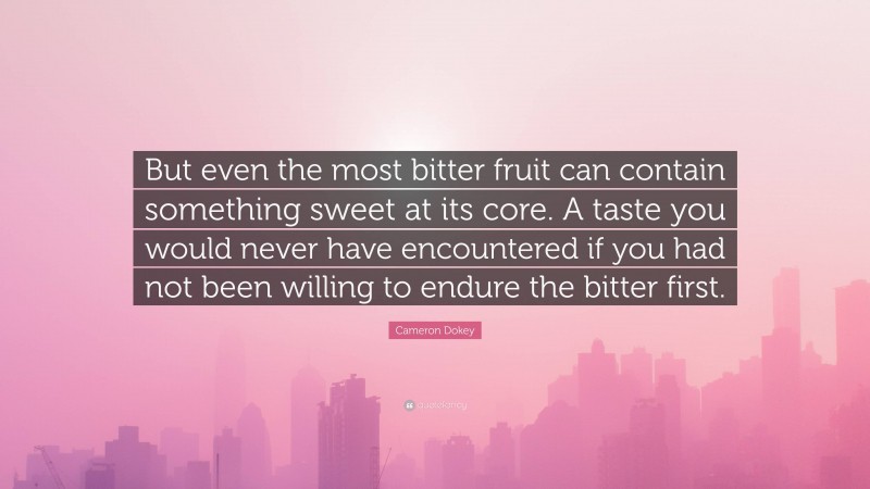 Cameron Dokey Quote: “But even the most bitter fruit can contain something sweet at its core. A taste you would never have encountered if you had not been willing to endure the bitter first.”