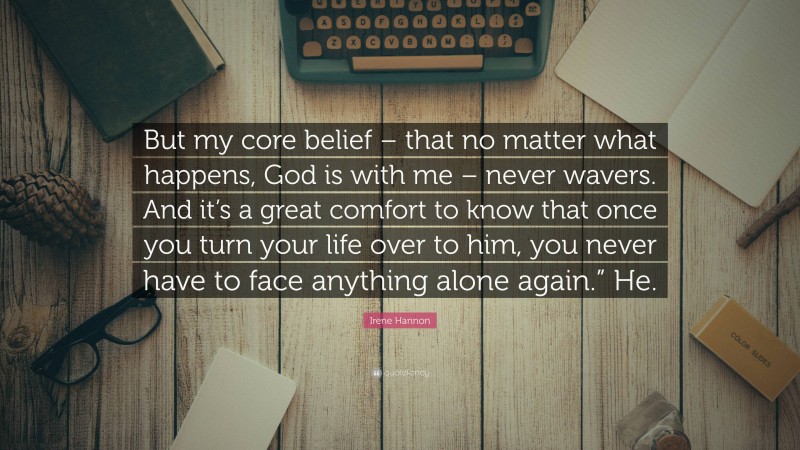 Irene Hannon Quote: “But my core belief – that no matter what happens, God is with me – never wavers. And it’s a great comfort to know that once you turn your life over to him, you never have to face anything alone again.” He.”