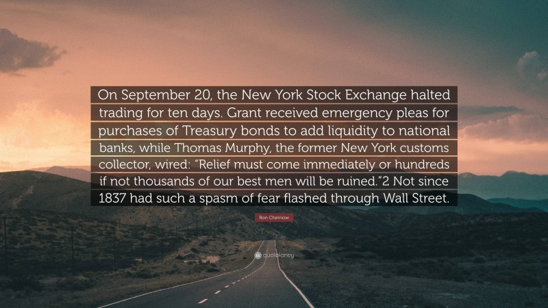 Ron Chernow Quote: “On September 20, the New York Stock Exchange halted trading for ten days. Grant received emergency pleas for purchases of Treasury bonds to add liquidity to national banks, while Thomas Murphy, the former New York customs collector, wired: “Relief must come immediately or hundreds if not thousands of our best men will be ruined.”2 Not since 1837 had such a spasm of fear flashed through Wall Street.”