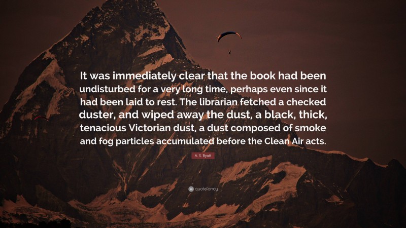 A. S. Byatt Quote: “It was immediately clear that the book had been undisturbed for a very long time, perhaps even since it had been laid to rest. The librarian fetched a checked duster, and wiped away the dust, a black, thick, tenacious Victorian dust, a dust composed of smoke and fog particles accumulated before the Clean Air acts.”
