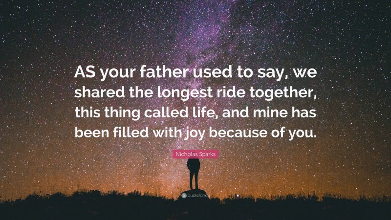 Nicholas Sparks Quote: “AS your father used to say, we shared the longest ride together, this thing called life, and mine has been filled with joy because of you.”