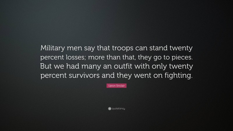 Upton Sinclair Quote: “Military men say that troops can stand twenty percent losses; more than that, they go to pieces. But we had many an outfit with only twenty percent survivors and they went on fighting.”