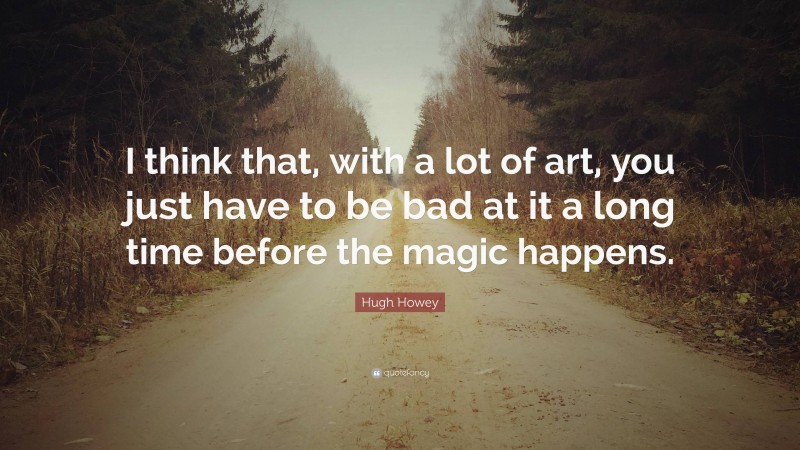 Hugh Howey Quote: “I think that, with a lot of art, you just have to be bad at it a long time before the magic happens.”
