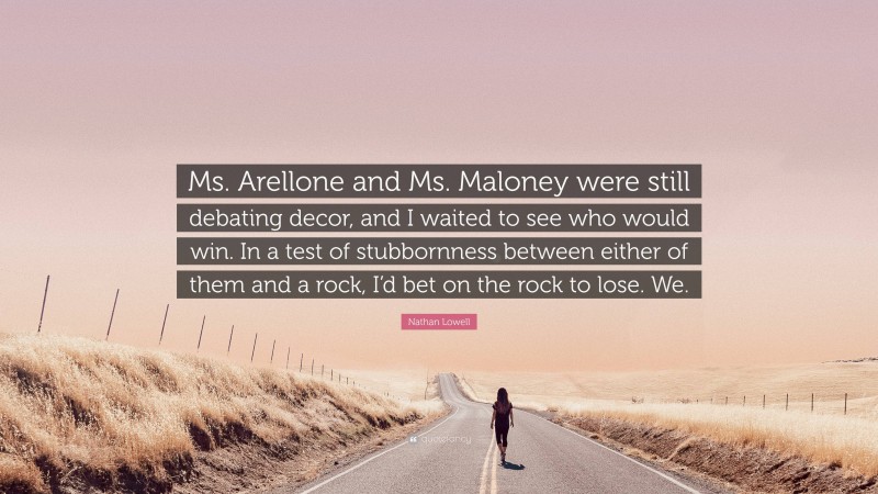 Nathan Lowell Quote: “Ms. Arellone and Ms. Maloney were still debating decor, and I waited to see who would win. In a test of stubbornness between either of them and a rock, I’d bet on the rock to lose. We.”
